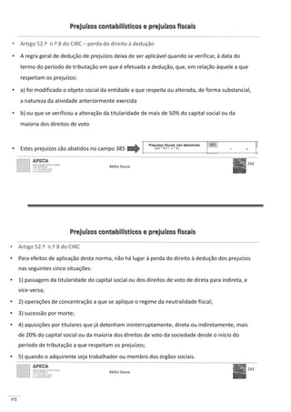 172
Prejuízos contabilísticos e prejuízos fiscais
• Artigo 52.º n.º 8 do CIRC – perda do direito à dedução
• A regra geral de dedução de prejuízos deixa de ser aplicável quando se verificar, à data do
termo do período de tributação em que é efetuada a dedução, que, em relação àquele a que
respeitam os prejuízos:
• a) foi modificado o objeto social da entidade a que respeita ou alterada, de forma substancial,
a natureza da atividade anteriormente exercida
• b) ou que se verificou a alteração da titularidade de mais de 50% do capital social ou da
maioria dos direitos de voto
• Estes prejuízos são abatidos no campo 385
Abílio Sousa
242
Prejuízos contabilísticos e prejuízos fiscais
• Artigo 52.º n.º 8 do CIRC
• Para efeitos de aplicação desta norma, não há lugar à perda do direito à dedução dos prejuízos
nas seguintes cinco situações:
• 1) passagem da titularidade do capital social ou dos direitos de voto de direta para indireta, e
vice-versa;
• 2) operações de concentração a que se aplique o regime da neutralidade fiscal;
• 3) sucessão por morte;
• 4) aquisições por titulares que já detenham ininterruptamente, direta ou indiretamente, mais
de 20% do capital social ou da maioria dos direitos de voto da sociedade desde o início do
período de tributação a que respeitam os prejuízos;
• 5) quando o adquirente seja trabalhador ou membro dos órgãos sociais.
Abílio Sousa
243
 
