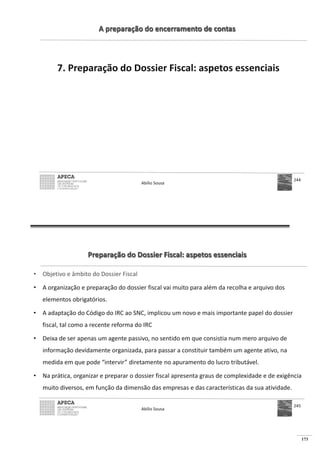 173
A preparação do encerramento de contas
7. Preparação do Dossier Fiscal: aspetos essenciais
Abílio Sousa
244
Preparação do Dossier Fiscal: aspetos essenciais
• Objetivo e âmbito do Dossier Fiscal
• A organização e preparação do dossier fiscal vai muito para além da recolha e arquivo dos
elementos obrigatórios.
• A adaptação do Código do IRC ao SNC, implicou um novo e mais importante papel do dossier
fiscal, tal como a recente reforma do IRC
• Deixa de ser apenas um agente passivo, no sentido em que consistia num mero arquivo de
informação devidamente organizada, para passar a constituir também um agente ativo, na
medida em que pode “intervir” diretamente no apuramento do lucro tributável.
• Na prática, organizar e preparar o dossier fiscal apresenta graus de complexidade e de exigência
muito diversos, em função da dimensão das empresas e das características da sua atividade.
Abílio Sousa
245
 
