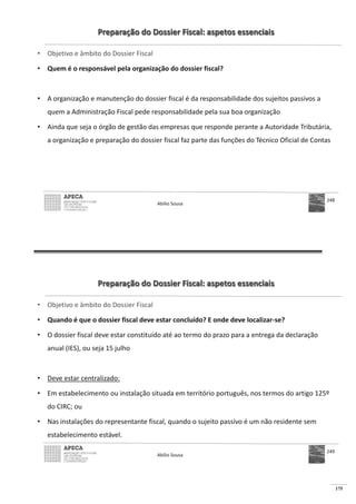 175
Preparação do Dossier Fiscal: aspetos essenciais
• Objetivo e âmbito do Dossier Fiscal
• Quem é o responsável pela organização do dossier fiscal?
• A organização e manutenção do dossier fiscal é da responsabilidade dos sujeitos passivos a
quem a Administração Fiscal pede responsabilidade pela sua boa organização
• Ainda que seja o órgão de gestão das empresas que responde perante a Autoridade Tributária,
a organização e preparação do dossier fiscal faz parte das funções do Técnico Oficial de Contas
Abílio Sousa
248
Preparação do Dossier Fiscal: aspetos essenciais
• Objetivo e âmbito do Dossier Fiscal
• Quando é que o dossier fiscal deve estar concluído? E onde deve localizar-se?
• O dossier fiscal deve estar constituído até ao termo do prazo para a entrega da declaração
anual (IES), ou seja 15 julho
• Deve estar centralizado:
• Em estabelecimento ou instalação situada em território português, nos termos do artigo 125º
do CIRC; ou
• Nas instalações do representante fiscal, quando o sujeito passivo é um não residente sem
estabelecimento estável.
Abílio Sousa
249
 