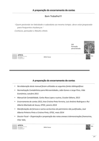 177
A preparação do encerramento de contas
Bom Trabalho!!!
“Quem pretende ter felicidade e sabedoria ao mesmo tempo, deve estar preparado
para frequentes mudanças.”
Confúcio, pensador e filósofo chinês
DSF
formação
personalizada
Abílio Sousa
252
A preparação do encerramento de contas
• Na elaboração deste manual foram utilizadas as seguintes fontes bibliográficas:
• Normalização Contabilística para Microentidades, João Gomes e Jorge Pires, Vida
Económica, outubro 2011
• Manual de Contabilidade, Carlos Rosa Lopes e outros, Escolar Editora, 2013
• Encerramento de contas 2013, Ana Cristina Pinto Ferreira, Luís António Rodrigues e Rui
Alberto Machado de Sousa, OTOC, janeiro 2014
• Manifestações de fortuna e outros acréscimos de património não justificados, José
Alberto Pinheiro Pinto e Cristina Pinto, OTOC, maio 2014
• Dossier Fiscal – Organização e preparação das notas anexas à demonstrações financeiras,
Vitor Vale,
Abílio Sousa
253
 