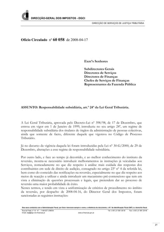 27
DIRECÇÃO-GERAL DOS IMPOSTOS - DGCI
DIRECÇÃO DE SERVIÇOS DE JUSTIÇA TRIBUTÁRIA
Nos seus contactos com a Administração Fiscal, por favor mencione sempre o nome, a referência do documento, o N.º de Identificação Fiscal (NIF) e o domicílio fiscal
Rua da Prata, nº 10 - 4º, - 1149-027 LISBOA Tel: (+351) 21 881 26 00 Fax: (+351) 21 881 29 46
Ofício Circulado nº 60 058 de 2008-04-17
Exmºs Senhores
Subdirectores Gerais
Directores de Serviços
Directores de Finanças
Chefes de Serviços de Finanças
Representantes da Fazenda Pública
ASSUNTO: Responsabilidade subsidiária, art.º 24º da Lei Geral Tributária.
A Lei Geral Tributária, aprovada pelo Decreto-Lei nº 398/98, de 17 de Dezembro, que
entrou em vigor em 1 de Janeiro de 1999, introduziu no seu artigo 24º, um regime de
responsabilidade subsidiária dos titulares de órgãos da administração de pessoas colectivas,
ainda que somente de facto, diferente daquele que vigorava no Código de Processo
Tributário.
Já no decurso da vigência daquela lei foram introduzidas pela Lei nº 30-G/2000, de 29 de
Dezembro, alterações a esse regime de responsabilidade subsidiária.
Por outro lado, e face ao tempo já decorrido, e ao melhor conhecimento do instituto da
reversão, mostra-se necessário introduzir melhoramentos às instruções já veiculadas aos
Serviços, nomeadamente no que diz respeito à análise mais cuidada das respostas dos
contribuintes em sede de direito de audição, consagrado no artigo 23º nº 4 da referida lei,
bem como do conteúdo das notificações na reversão, especialmente no que diz respeito aos
meios de reacção a utilizar e ainda introduzir um mecanismo pré-contencioso que tem em
vista a eliminação de questões processuais e legais, que pretendem dar ao processo de
reversão uma maior probabilidade de êxito.
Nestes termos, e tendo em vista a uniformização de critérios de procedimento no âmbito
da reversão, por despacho de 2008-04-16, do Director Geral dos Impostos, foram
sancionadas as seguintes instruções:
Email: dsjt@dgci.min-financas.pt www.e-financas.gov.pt
 