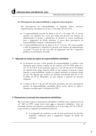 29
DIRECÇÃO-GERAL DOS IMPOSTOS - DGCI
DIRECÇÃO DE SERVIÇOS DE JUSTIÇA TRIBUTÁRIA
3/7
2.3. Pressupostos da responsabilidade e respectivo ónus da prova
São pressupostos da responsabilidade os seguintes factos, previstos
respectivamente nas alíneas a) e b) do nº 1 do artigo 24º da L.G.T.
A responsabilidade prevista na alínea a) do nº 1 do artigo 24º, só ocorre
quando, em qualquer dos casos, por culpa das pessoas em funções de
administração ou gestão, o património do devedor se tornou insuficiente
para o pagamento da dívida tributária. A prova deste pressuposto da
responsabilidade compete à Administração Fiscal.
A responsabilidade prevista na alínea b) do nº 1, do art.º 24º, ocorre quando
a falta de pagamento é imputável às pessoas com funções de administração
ou gestão. A prova de que essa falta de pagamento não lhe é imputável
pertence ao contribuinte revertido.
3 - Aplicação no tempo do regime da responsabilidade subsidiária
O momento em que o facto gerador da responsabilidade se verifica é que
determina qual a norma a aplicar. Se for anterior a 01/01/1999, aplica-se o
artº 13º do C.P.T. Se for posterior, aplica-se o artº 24º da L.G.T. No âmbito
da vigência deste artigo, importa ainda, no que respeita às pessoas a quem
imputar a responsabilidade, atender ao regime instituído na redacção inicial
do artº 24º, daquele que resultou da alteração introduzida pela Lei nº 30-
G/2000, de 29 de Dezembro, no que respeita à natureza do devedor
originário.
A alínea b) do nº 1 do artº 24º da L.G.T introduziu um novo pressuposto
gerador de responsabilidade subsidiária. Deste modo, apenas se aplica a
situações ocorridas após 1 de Janeiro de 1999.
4. Chamamento à execução dos responsáveis subsidiários.
4.1. A reversão contra os responsáveis subsidiários ( relembra-se que a redacção do nº1, do
art.º 160º, do CPPT, manda reverter contra todos os responsáveis subsidiários), deve ser
accionada somente nas hipóteses contempladas no nº 2 do artigo 153º do C.P.P.T.,
o que envolve os seguintes procedimentos prévios:
A averiguação da existência ou não de bens penhoráveis do devedor
originário, suficientes para o pagamento integral da dívida em
execução;
 