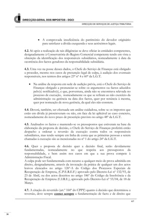 30
DIRECÇÃO-GERAL DOS IMPOSTOS - DGCI
DIRECÇÃO DE SERVIÇOS DE JUSTIÇA TRIBUTÁRIA
4/7
A comprovada insuficiência do património do devedor originário
para satisfazer a dívida exequenda e seus acréscimos legais.
4.2. Só após a realização de tais diligências se deve oficiar às entidades competentes,
designadamente à Conservatória do Registo Comercial competente tendo em vista a
obtenção da identificação dos responsáveis subsidiários, nomeadamente à data da
ocorrência dos factos geradores da responsabilidade subsidiária.
4.3. Uma vez na posse desses dados, o Chefe do Serviço de Finanças está obrigado
a proceder, mesmo nos casos de presunção legal de culpa, à audição dos eventuais
responsáveis, nos termos dos artigos 23º nº 4 e 60º da L.G.T.
Na análise da resposta em sede de audição prévia, está o Chefe do Serviço de
Finanças obrigado a pronunciar-se sobre os argumentos ou factos aduzidos
pelo(s) notificado(s), e que, porventura, ainda não se encontrava relevada no
processo de execução, nomeadamente os que se refiram ao não exercício da
administração ou gerência na data dos factos, quer por renúncia à mesma,
quer por nomeação de nova gerência, da qual eles não constem.
4.4. Deverá, também, ser efectuada um análise cuidadosa, sobre se os impostos que
estão em dívida já prescreveram ou não, em face da lei aplicável ao caso concreto,
nomeadamente do novo prazo de prescrição previsto no artigo 48º da L.G.T.
4.5. Analisados os factos e mantendo-se os pressupostos que estiveram na base da
elaboração da proposta de decisão, o Chefe do Serviço de Finanças proferirá então
despacho a ordenar a reversão da execução contra todos os responsáveis
subsidiários, mas tendo sempre em linha de conta que as primeiras pessoas a serem
chamadas à execução são as mencionadas no nº 1 do artigo 24º da L.G.T.
4.6. Quer a proposta de decisão quer a decisão final, serão devidamente
fundamentadas, nomeadamente no que respeita aos pressupostos da
responsabilidade, e bem assim nos casos em que a sua prova compete à
Administração Fiscal.
A culpa pode ser fundamentada com recurso a qualquer meio de prova admitida em
direito, designadamente, através da invocação da prática de qualquer um dos actos
lesivos elencados no artigo 126º-A do Código dos Processos Especiais de
Recuperação de Empresa, (C.P.E.R.E.F.) aprovado pelo Decreto-Lei nº 132/93, de
23 de Abril, ou dos actos descritos no artigo 186º do Código da Insolvência e da
Recuperação de Empresa (C.I.R.E.), aprovado pelo Decreto-Lei nº 53/04, de 18 de
Março.
4.7. A citação do revertido (art.º 160º do CPPT) quanto à decisão que determinou a
reversão, deve sempre conter sempre a fundamentação de facto e de direito que
 