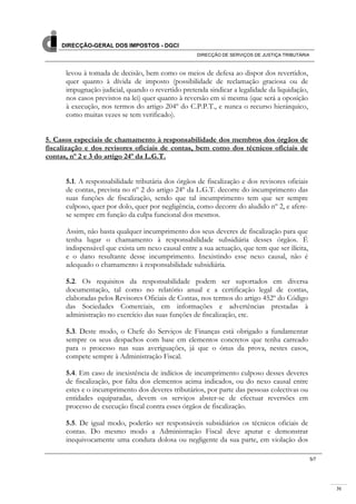31
DIRECÇÃO-GERAL DOS IMPOSTOS - DGCI
DIRECÇÃO DE SERVIÇOS DE JUSTIÇA TRIBUTÁRIA
5/7
levou à tomada de decisão, bem como os meios de defesa ao dispor dos revertidos,
quer quanto à dívida de imposto (possibilidade de reclamação graciosa ou de
impugnação judicial, quando o revertido pretenda sindicar a legalidade da liquidação,
nos casos previstos na lei) quer quanto à reversão em si mesma (que será a oposição
à execução, nos termos do artigo 204º do C.P.P.T., e nunca o recurso hierárquico,
como muitas vezes se tem verificado).
5. Casos especiais de chamamento à responsabilidade dos membros dos órgãos de
fiscalização e dos revisores oficiais de contas, bem como dos técnicos oficiais de
contas, nº 2 e 3 do artigo 24º da L.G.T.
5.1. A responsabilidade tributária dos órgãos de fiscalização e dos revisores oficiais
de contas, prevista no nº 2 do artigo 24º da L.G.T. decorre do incumprimento das
suas funções de fiscalização, sendo que tal incumprimento tem que ser sempre
culposo, quer por dolo, quer por negligência, como decorre do aludido nº 2, e afere-
se sempre em função da culpa funcional dos mesmos.
Assim, não basta qualquer incumprimento dos seus deveres de fiscalização para que
tenha lugar o chamamento à responsabilidade subsidiária desses órgãos. É
indispensável que exista um nexo causal entre a sua actuação, que tem que ser ilícita,
e o dano resultante desse incumprimento. Inexistindo esse nexo causal, não é
adequado o chamamento à responsabilidade subsidiária.
5.2. Os requisitos da responsabilidade podem ser suportados em diversa
documentação, tal como no relatório anual e a certificação legal de contas,
elaboradas pelos Revisores Oficiais de Contas, nos termos do artigo 452º do Código
das Sociedades Comerciais, em informações e advertências prestadas à
administração no exercício das suas funções de fiscalização, etc.
5.3. Deste modo, o Chefe do Serviços de Finanças está obrigado a fundamentar
sempre os seus despachos com base em elementos concretos que tenha carreado
para o processo nas suas averiguações, já que o ónus da prova, nestes casos,
compete sempre à Administração Fiscal.
5.4. Em caso de inexistência de indícios de incumprimento culposo desses deveres
de fiscalização, por falta dos elementos acima indicados, ou do nexo causal entre
estes e o incumprimento dos deveres tributários, por parte das pessoas colectivas ou
entidades equiparadas, devem os serviços abster-se de efectuar reversões em
processo de execução fiscal contra esses órgãos de fiscalização.
5.5. De igual modo, poderão ser responsáveis subsidiários os técnicos oficiais de
contas. Do mesmo modo a Administração Fiscal deve apurar e demonstrar
inequivocamente uma conduta dolosa ou negligente da sua parte, em violação dos
 