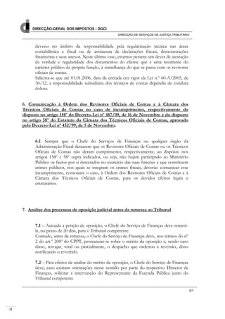 32
DIRECÇÃO-GERAL DOS IMPOSTOS - DGCI
DIRECÇÃO DE SERVIÇOS DE JUSTIÇA TRIBUTÁRIA
6/7
deveres no âmbito da responsabilidade pela regularização técnica nas áreas
contabilística e fiscal ou de assinatura de declarações fiscais, demonstrações
financeiras e seus anexos. Neste último caso, estamos perante um dever de atestação
da verdade e regularidade dos documentos do cliente que é uma resultante do
carácter público da própria função, à semelhança do que se passa com os revisores
oficiais de contas.
Salienta-se que até 01.01.2006, data da entrada em vigor da Lei n.º 60-A/2005, de
30/12, a responsabilidade subsidiária dos técnicos de contas dependia de conduta
dolosa.
6. Comunicação à Ordem dos Revisores Oficiais de Contas e à Câmara dos
Técnicos Oficiais de Contas no caso de incumprimento, respectivamente do
disposto no artigo 158º do Decreto-Lei nº 487/99, de 16 de Novembro e do disposto
no artigo 58º do Estatuto da Câmara dos Técnicos Oficiais de Contas, aprovado
pelo Decreto-Lei nº 452/99, de 5 de Novembro.
6.1. Sempre que o Chefe do Serviços de Finanças ou qualquer órgão da
Administração Fiscal detectem que os Revisores Oficiais de Contas ou os Técnicos
Oficiais de Contas não deram cumprimento, respectivamente, ao disposto nos
artigos 158º e 58º supra indicados, ou seja, não hajam participado ao Ministério
Público os factos por si detectados no exercício das suas funções e que constituem
crimes públicos, nos quais se integram os crimes fiscais, deverão comunicar esse
incumprimento, consoante o caso, à Ordem dos Revisores Oficiais de Contas e à
Câmara dos Técnicos Oficiais de Contas, para os devidos efeitos legais e
estatutários.
7. Análise dos processos de oposição judicial antes da remessa ao Tribunal
7.1 – Autuada a petição de oposição, o Chefe do Serviço de Finanças deve remetê-
la, no prazo de 20 dias, para o Tribunal competente.
Contudo, antes da remessa, o Chefe do Serviço de Finanças deve, nos termos do nº
2 do art.º 208º do CPPT, pronunciar-se sobre o mérito da oposição e, sendo caso
disso, revogar, total ou parcialmente, o despacho que ordenou a reversão, disso
notificando o revertido.
7.2 – Para efeitos de análise do mérito da oposição, o Chefe do Serviço de Finanças
deve, caso existam orientações nesse sentido por parte do respectivo Director de
Finanças, solicitar a intervenção do Representante da Fazenda Pública junto do
Tribunal competente
 