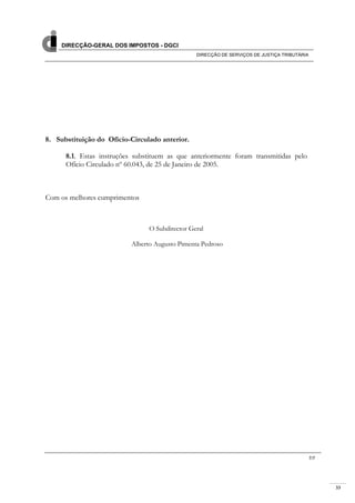 33
DIRECÇÃO-GERAL DOS IMPOSTOS - DGCI
DIRECÇÃO DE SERVIÇOS DE JUSTIÇA TRIBUTÁRIA
7/7
8. Substituição do Ofício-Circulado anterior.
8.1. Estas instruções substituem as que anteriormente foram transmitidas pelo
Ofício Circulado nº 60.043, de 25 de Janeiro de 2005.
Com os melhores cumprimentos
O Subdirector Geral
Alberto Augusto Pimenta Pedroso
 