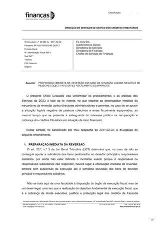 37
Classificação: . .
DIRECÇÃO DE SERVIÇOS DE GESTÃO DOS CRÉDITOS TRIBUTÁRIOS
Nos seus contactos com a Administração Fiscal, por favor mencione sempre o nome, a referência do documento, o N.º de Identificação Fiscal (NIF), o domicílio fiscal e o número do processo.
Rua dos Fanqueiros, nº 15 - 2.º, 4º e 5º LISBOA - 1100-226 LISBOA Tel: (+351)21 881 26 00 Fax: (+351)21 881 28 34
Email: dsgct@dgci.min-financas.pt www.portaldasfinancas.gov.pt
Of.Circulado n.º: 60.082 de 2011-02-22
Processo: 6470201005002066 DGPCT
Entrada Geral:
N.º Identificação Fiscal (NIF):
Sua Ref.ª:
Técnico:
Cód. Assunto:
Origem:
Ex.mos Srs.
Subdirectores-Gerais
Directores de Serviços
Directores de Finanças
Chefes de Serviços de Finanças
Assunto: PREPARAÇÃO IMEDIATA DA REVERSÃO EM CASO DE SITUAÇÃO LÍQUIDA NEGATIVA DE
PESSOAS COLECTIVAS E ENTES FISCALMENTE EQUIPARADOS
O presente Ofício Circulado visa uniformizar os procedimentos e as práticas dos
Serviços da DGCI à face da lei vigente, no que respeita ao desencadear imediato do
mecanismo da reversão contra directores administradores e gerentes, no caso de se apurar
a situação líquida negativa de pessoas colectivas e entes fiscalmente equiparados, ao
mesmo tempo que se pretende a salvaguarda do interesse público na recuperação e
cobrança dos créditos tributários em situação de risco financeiro.
Nesse sentido, foi sancionado por meu despacho de 2011-02-22, a divulgação do
seguinte entendimento.
1. PREPARAÇÃO IMEDIATA DA REVERSÃO
O art. 23.º, n.º 3 da Lei Geral Tributária (LGT) determina que, no caso de não se
conseguir apurar a suficiência dos bens penhorados ao devedor principal e responsáveis
solidários, por ainda não estar definido o montante exacto porque o responsável ou
responsáveis subsidiários irão responder, haverá lugar à efectuação imediata da reversão,
embora com suspensão da execução até à completa excussão dos bens do devedor
principal e responsáveis solidários.
Não se trata aqui de uma faculdade à disposição do órgão da execução fiscal, mas de
um dever legal, uma vez que a realização do objectivo fundamental da execução fiscal, que
é a cobrança da dívida executiva, justifica a protecção legal dos créditos da Fazenda
 
