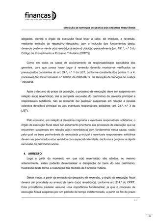 39
DIRECÇÃO DE SERVIÇOS DE GESTÃO DOS CRÉDITOS TRIBUTÁRIOS
3 / 4
alegados, deverá o órgão da execução fiscal levar a cabo, de imediato, a reversão,
mediante emissão do respectivo despacho, com a inclusão dos fundamentos desta,
devendo posteriormente o(s) revertido(s) ser(em) citado(s) pessoalmente [art. 191.º, n.º 3 do
Código de Procedimento e Processo Tributário (CPPT)].
Como em todos os casos de accionamento da responsabilidade subsidiária dos
gerentes, para que possa haver lugar à reversão deverão mostrar-se verificados os
pressupostos constantes do art. 24.º, n.º 1 da LGT, conforme constante dos pontos 1. a 4.
(inclusive) do Ofício Circulado n.º 60058, de 2008-04-17, da Direcção de Serviços de Justiça
Tributária.
Após o decurso do prazo da oposição, o processo de execução deve ser suspenso em
relação ao(s) revertido(s), até à completa excussão do património do devedor principal e
responsáveis solidários, não se retirando daí qualquer suspensão em relação à pessoa
colectiva devedora principal ou aos eventuais responsáveis solidários (art. 23.º, n.º 3 da
LGT).
Pelo contrário, em relação à devedora originária e eventuais responsáveis solidários, o
órgão da execução fiscal deve dar andamento prioritário aos processos de execução que se
encontrem suspensos em relação ao(s) revertidos(s) com fundamento nesta causa, razão
pela qual os bens penhoráveis da executada principal e eventuais responsáveis solidários
devem ser penhorados e/ou vendidos com especial celeridade, de forma a propiciar a rápida
excussão do património social.
4. ARRESTO
Logo a partir do momento em que o(s) revertido(s) são citados, ou mesmo
anteriormente, estes poderão desencadear a dissipação de bens do seu património,
frustrando desta forma a realização dos créditos da Fazenda Pública.
Deste modo, a partir da emissão do despacho de reversão, o órgão da execução fiscal
deverá dar prioridade ao arresto de bens do(s) revertido(s), conforme art. 214.º do CPPT.
Esta providência cautelar assume uma importância fundamental, já que o processo de
execução ficará suspenso por um período de tempo indeterminado, a partir do fim do prazo
 