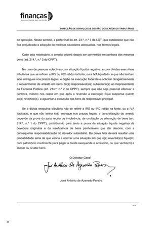 40
DIRECÇÃO DE SERVIÇOS DE GESTÃO DOS CRÉDITOS TRIBUTÁRIOS
4 / 4
de oposição. Nesse sentido, a parte final do art. 23.º, n.º 3 da LGT, que estabelece que não
fica prejudicada a adopção de medidas cautelares adequadas, nos termos legais.
Caso seja necessário, o arresto poderá depois ser convertido em penhora dos mesmos
bens (art. 214.º, n.º 3 do CPPT).
No caso de pessoas colectivas com situação líquida negativa, e com dívidas executivas
tributárias que se refiram a IRS ou IRC retido na fonte, ou a IVA liquidado, e que não tenham
sido entregues nos prazos legais, o órgão da execução fiscal deve solicitar obrigatoriamente
o requerimento de arresto em bens do(s) responsável(eis) subsidiário(s) ao Representante
da Fazenda Pública (art. 214.º, n.º 2 do CPPT), sempre que não seja possível efectuar a
penhora, mesmo nos casos em que após a reversão a execução fique suspensa quanto
ao(s) revertido(s), a aguardar a excussão dos bens da responsável principal.
Se a dívida executiva tributária não se referir a IRS ou IRC retido na fonte, ou a IVA
liquidado, e que não tenha sido entregue nos prazos legais, a concretização do arresto
depende da prova do justo receio de insolvência, de ocultação ou alienação de bens (art.
214.º, n.º 1 do CPPT), contribuindo para tanto a prova da situação líquida negativa da
devedora originária e da insuficiência de bens penhoráveis que daí decorre, com a
consequente responsabilização do devedor subsidiário. Da prova feita deverá resultar uma
probabilidade séria de que venha a ocorrer uma situação em que o(s) revertido(s) fique(m)
com património insuficiente para pagar a dívida exequenda e acrescido, ou que venha(m) a
alienar ou ocultar bens.
O Director-Geral
José António de Azevedo Pereira
 
