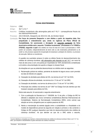 43
Processo: 2013 001629
1
FICHA DOUTRINÁRIA
Diploma: CIRC
Artigo: 36.º e 41.º
Assunto: Créditos incobráveis não abrangidos pelo art.º 41.º - consequências fiscais do
seu desreconhecimento
Processo: 2013 001629, Despacho de 2014-01-28, do Diretor-Geral
Conteúdo: Por força do presente Despacho e com efeitos a partir da respetiva data, fica
prejudicado o entendimento que, ainda na vigência do Plano Oficial de
Contabilidade, foi sancionado e divulgado no segundo parágrafo da ficha
doutrinária emitida sob o assunto “Créditos Incobráveis” (Processos n.ºs 1759/93 e
3783/02), segundo o qual «Os créditos em mora há mais de 2 anos e provisionados a 100%
podem ser anulados, independentemente de terem sido ou não reclamados judicialmente ou de
existir ou não processo especial de recuperação de empresas e proteção de credores, ou processo
de execução, falência ou insolvência».
A questão ora suscitada versava (i) sobre os efeitos fiscais do desreconhecimento dos
créditos de cobrança duvidosa, não abrangidos pelo disposto no art.º 41.º, em mora há
mais de dois anos e com uma perda por imparidade de 100% devidamente contabilizada
e (ii) sobre a documentação de suporte a integrar no dossier fiscal.
As situações em que se pretendia desreconhecer os créditos eram as seguintes:
i) Reclamação judicial de créditos, pendente de decisão há alguns anos e sem previsão
da data de trânsito em julgado;
ii) Cessação de atividade para efeitos de IVA, nos termos do art.º 33.º do CIVA;
iii) Cessação oficiosa de atividade, nos termos do n.º 6 do art.º 8.º do CIRC;
iv) Cessação de atividade, nos termos da alínea a) do n.º 5 do art.º 8.º do CIRC;
v) Prescrição dos créditos nos termos do art.º 309.º do Código Civil (de clientes que não
tivessem cessado para efeitos de IVA).
Sobre este assunto, foi sancionado o seguinte entendimento:
1. Com a publicação do Decreto-Lei n.º 159/2009, de 13 de julho, o Código do IRC foi
alterado e adaptado aos novos normativos contabilísticos [Normas Internacionais de
Contabilidade, Sistema de Normalização Contabilística (SNC), entre outros] cuja
adoção se tornou obrigatória para os sujeitos passivos de IRC.
2. Atenta a manutenção da estreita ligação entre a contabilidade e a fiscalidade e do
modelo de dependência parcial da segunda em relação à primeira e não contendo o
Código do IRC qualquer dispositivo que trate do desreconhecimento dos créditos de
cobrança duvidosa1
, há que atender ao que diz o SNC sobre o assunto,
1
A única referência a situações que implicam o desreconhecimento dos créditos de cobrança duvidosa é feita no art.º 41.º do
CIRC, que disciplina a dedutibilidade do gasto associado aos créditos incobráveis.
 