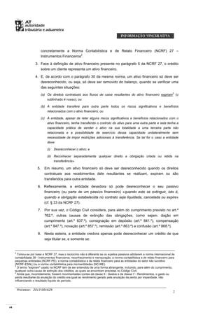 44
Processo: 2013 001629
2
concretamente a Norma Contabilística e de Relato Financeiro (NCRF) 27 –
Instrumentos Financeiros2
.
3. Face à definição de ativo financeiro presente no parágrafo 5 da NCRF 27, o crédito
sobre um cliente representa um ativo financeiro.
4. E, de acordo com o parágrafo 30 da mesma norma, um ativo financeiro só deve ser
desreconhecido, ou seja, só deve ser removido do balanço, quando se verificar uma
das seguintes situações:
(a) Os direitos contratuais aos fluxos de caixa resultantes do ativo financeiro expiram3
(o
sublinhado é nosso); ou
(b) A entidade transfere para outra parte todos os riscos significativos e benefícios
relacionados com o ativo financeiro; ou
(c) A entidade, apesar de reter alguns riscos significativos e benefícios relacionados com o
ativo financeiro, tenha transferido o controlo do ativo para uma outra parte e esta tenha a
capacidade prática de vender o ativo na sua totalidade a uma terceira parte não
relacionada e a possibilidade de exercício dessa capacidade unilateralmente sem
necessidade de impor restrições adicionais à transferência. Se tal for o caso a entidade
deve:
(i) Desreconhecer o ativo; e
(ii) Reconhecer separadamente qualquer direito e obrigação criada ou retida na
transferência».
5. Em resumo, um ativo financeiro só deve ser desreconhecido quando os direitos
contratuais aos recebimentos dele resultantes se realizam, expiram ou são
transferidos para outra entidade.
6. Reflexamente, a entidade devedora só pode desreconhecer o seu passivo
financeiro (ou parte de um passivo financeiro) «quando este se extinguir, isto é,
quando a obrigação estabelecida no contrato seja liquidada, cancelada ou expire»
(cf. § 33 da NCRF 27).
7. Por sua vez, o Código Civil considera, para além do cumprimento previsto no art.º
762.º, outras causas de extinção das obrigações, como sejam: dação em
cumprimento (art.º 837.º), consignação em depósito (art.º 841.º), compensação
(art.º 847.º), novação (art.º 857.º), remissão (art.º 863.º) e confusão (art.º 868.º).
8. Nesta esteira, a entidade credora apenas pode desreconhecer um crédito de que
seja titular se, e somente se:
2
Tomou-se por base a NCRF 27, mas o raciocínio não é diferente se os sujeitos passivos adotarem a norma internacional de
contabilidade 39 - Instrumentos financeiros: reconhecimento e mensuração, a norma contabilística e de relato financeiro para
pequenas entidades (NCRF-PE), a norma contabilística e de relato financeiro para as entidades do setor não lucrativo
(NCRF-ESNL) ou a norma contabilística para microentidades (NC-ME).
3
O termo "expiram" usado na NCRF tem de ser entendido de uma forma abrangente, incluindo, para além do cumprimento,
qualquer outra causa de extinção dos créditos, as quais se encontram previstas no Código Civil.
4
Ainda que, incorretamente, fossem movimentadas contas da classe 6 - Gastos e da classe 7 - Rendimentos, o gasto ou
perda resultante da anulação do crédito era igual ao rendimento gerado pela anulação da perda por imparidade, não
influenciando o resultado líquido do período.
 