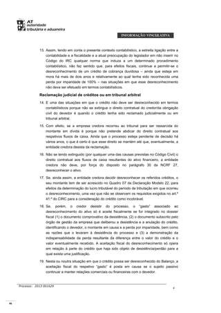 46
Processo: 2013 001629
4
13. Assim, tendo em conta o presente contexto contabilístico, a estreita ligação entre a
contabilidade e a fiscalidade e a atual preocupação do legislador em não inserir no
Código do IRC qualquer norma que induza a um determinado procedimento
contabilístico, não faz sentido que, para efeitos fiscais, continue a permitir-se o
desreconhecimento de um crédito de cobrança duvidosa – ainda que esteja em
mora há mais de dois anos e relativamente ao qual tenha sido reconhecida uma
perda por imparidade de 100% – nas situações em que esse desreconhecimento
não deva ser efetuado em termos contabilísticos.
Reclamação judicial de créditos ou em tribunal arbitral
14. E uma das situações em que o crédito não deve ser desreconhecido em termos
contabilísticos porque não se extingue o direito contratual do credor/da obrigação
civil do devedor é quando o crédito tenha sido reclamado judicialmente ou em
tribunal arbitral.
15. Com efeito, se a empresa credora recorreu ao tribunal para ser ressarcida do
montante em dívida é porque não pretende abdicar do direito contratual aos
respetivos fluxos de caixa. Ainda que o processo esteja pendente de decisão há
vários anos, o que é certo é que esse direito se mantém até que, eventualmente, a
entidade credora desista da reclamação.
16. Não se tendo extinguido (por qualquer uma das causas previstas no Código Civil) o
direito contratual aos fluxos de caixa resultantes do ativo financeiro, a entidade
credora não deve, por força do disposto no parágrafo 30 da NCRF 27,
desreconhecer o ativo.
17. Se, ainda assim, a entidade credora decidir desreconhecer os referidos créditos, o
seu montante tem de ser acrescido no Quadro 07 da Declaração Modelo 22, para
efeitos da determinação do lucro tributável do período de tributação em que ocorreu
o desreconhecimento, uma vez que não se observam os requisitos exigidos no art.º
41.º do CIRC para a consideração do crédito como incobrável.
18. Se, porém, o credor desistir do processo, o “gasto” associado ao
desreconhecimento do ativo só é aceite fiscalmente se for integrado no dossier
fiscal (1) o documento comprovativo da desistência, (2) o documento subscrito pelo
órgão de gestão da empresa que deliberou a desistência e a anulação do crédito,
identificando o devedor, o montante em causa e a perda por imparidade, bem como
as razões que o levaram à desistência do processo e (3) a demonstração da
indispensabilidade da perda resultante da diferença entre o valor do crédito e o
valor eventualmente recebido. A aceitação fiscal do desreconhecimento só opera
em relação à parte do crédito que haja sido objeto de desistência/perdão para a
qual exista uma justificação.
19. Nesta ou noutra situação em que o crédito possa ser desreconhecido do Balanço, a
aceitação fiscal do respetivo “gasto” é posta em causa se o sujeito passivo
continuar a manter relações comerciais ou financeiras com o devedor.
 