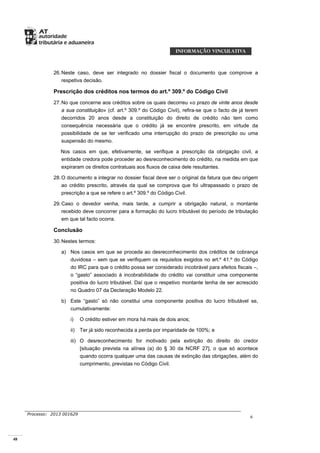 48
Processo: 2013 001629
6
26.Neste caso, deve ser integrado no dossier fiscal o documento que comprove a
respetiva decisão.
Prescrição dos créditos nos termos do art.º 309.º do Código Civil
27.No que concerne aos créditos sobre os quais decorreu «o prazo de vinte anos desde
a sua constituição» (cf. art.º 309.º do Código Civil), refira-se que o facto de já terem
decorridos 20 anos desde a constituição do direito de crédito não tem como
consequência necessária que o crédito já se encontre prescrito, em virtude da
possibilidade de se ter verificado uma interrupção do prazo de prescrição ou uma
suspensão do mesmo.
Nos casos em que, efetivamente, se verifique a prescrição da obrigação civil, a
entidade credora pode proceder ao desreconhecimento do crédito, na medida em que
expiraram os direitos contratuais aos fluxos de caixa dele resultantes.
28.O documento a integrar no dossier fiscal deve ser o original da fatura que deu origem
ao crédito prescrito, através da qual se comprova que foi ultrapassado o prazo de
prescrição a que se refere o art.º 309.º do Código Civil.
29.Caso o devedor venha, mais tarde, a cumprir a obrigação natural, o montante
recebido deve concorrer para a formação do lucro tributável do período de tributação
em que tal facto ocorra.
Conclusão
30.Nestes termos:
a) Nos casos em que se proceda ao desreconhecimento dos créditos de cobrança
duvidosa – sem que se verifiquem os requisitos exigidos no art.º 41.º do Código
do IRC para que o crédito possa ser considerado incobrável para efeitos fiscais –,
o “gasto” associado à incobrabilidade do crédito vai constituir uma componente
positiva do lucro tributável. Daí que o respetivo montante tenha de ser acrescido
no Quadro 07 da Declaração Modelo 22.
b) Este “gasto” só não constitui uma componente positiva do lucro tributável se,
cumulativamente:
i) O crédito estiver em mora há mais de dois anos;
ii) Ter já sido reconhecida a perda por imparidade de 100%; e
iii) O desreconhecimento for motivado pela extinção do direito do credor
[situação prevista na alínea (a) do § 30 da NCRF 27], o que só acontece
quando ocorra qualquer uma das causas de extinção das obrigações, além do
cumprimento, previstas no Código Civil.
 