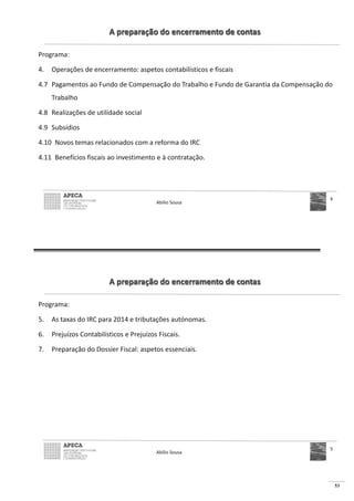 53
A preparação do encerramento de contas
Programa:
4. Operações de encerramento: aspetos contabilísticos e fiscais
4.7 Pagamentos ao Fundo de Compensação do Trabalho e Fundo de Garantia da Compensação do
Trabalho
4.8 Realizações de utilidade social
4.9 Subsídios
4.10 Novos temas relacionados com a reforma do IRC
4.11 Benefícios fiscais ao investimento e à contratação.
Abílio Sousa
4
A preparação do encerramento de contas
Programa:
5. As taxas do IRC para 2014 e tributações autónomas.
6. Prejuízos Contabilísticos e Prejuízos Fiscais.
7. Preparação do Dossier Fiscal: aspetos essenciais.
Abílio Sousa
5
 