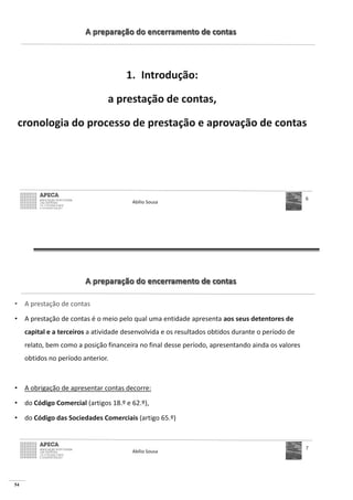 54
A preparação do encerramento de contas
1. Introdução:
a prestação de contas,
cronologia do processo de prestação e aprovação de contas
Abílio Sousa
6
A preparação do encerramento de contas
• A prestação de contas
• A prestação de contas é o meio pelo qual uma entidade apresenta aos seus detentores de
capital e a terceiros a atividade desenvolvida e os resultados obtidos durante o período de
relato, bem como a posição financeira no final desse período, apresentando ainda os valores
obtidos no período anterior.
• A obrigação de apresentar contas decorre:
• do Código Comercial (artigos 18.º e 62.º),
• do Código das Sociedades Comerciais (artigo 65.º)
Abílio Sousa
7
 