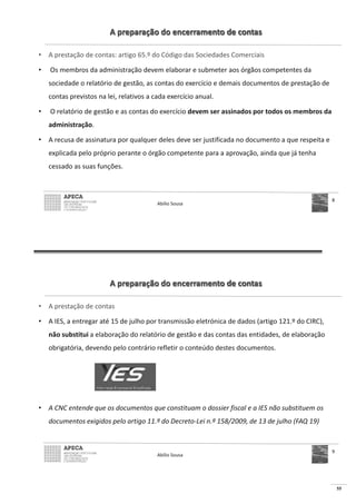 55
A preparação do encerramento de contas
• A prestação de contas: artigo 65.º do Código das Sociedades Comerciais
• Os membros da administração devem elaborar e submeter aos órgãos competentes da
sociedade o relatório de gestão, as contas do exercício e demais documentos de prestação de
contas previstos na lei, relativos a cada exercício anual.
• O relatório de gestão e as contas do exercício devem ser assinados por todos os membros da
administração.
• A recusa de assinatura por qualquer deles deve ser justificada no documento a que respeita e
explicada pelo próprio perante o órgão competente para a aprovação, ainda que já tenha
cessado as suas funções.
Abílio Sousa
8
A preparação do encerramento de contas
• A prestação de contas
• A IES, a entregar até 15 de julho por transmissão eletrónica de dados (artigo 121.º do CIRC),
não substitui a elaboração do relatório de gestão e das contas das entidades, de elaboração
obrigatória, devendo pelo contrário refletir o conteúdo destes documentos.
• A CNC entende que os documentos que constituam o dossier fiscal e a IES não substituem os
documentos exigidos pelo artigo 11.º do Decreto-Lei n.º 158/2009, de 13 de julho (FAQ 19)
Abílio Sousa
9
 