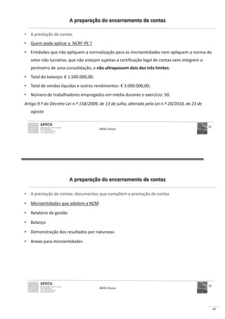 57
A preparação do encerramento de contas
• A prestação de contas
• Quem pode aplicar a NCRF-PE ?
• Entidades que não apliquem a normalização para as microentidades nem apliquem a norma do
setor não lucrativo, que não estejam sujeitas a certificação legal de contas nem integrem o
perímetro de uma consolidação, e não ultrapassem dois dos três limites:
• Total do balanço: € 1.500.000,00;
• Total de vendas líquidas e outros rendimentos: € 3.000.000,00;
• Número de trabalhadores empregados em média durante o exercício: 50.
Artigo 9.º do Decreto-Lei n.º 158/2009, de 13 de julho, alterado pela Lei n.º 20/2010, de 23 de
agosto
Abílio Sousa
12
A preparação do encerramento de contas
• A prestação de contas: documentos que compõem a prestação de contas
• Microentidades que adotem a NCM
• Relatório de gestão
• Balanço
• Demonstração dos resultados por naturezas
• Anexo para microentidades
Abílio Sousa
13
 