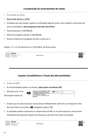 58
A preparação do encerramento de contas
• A prestação de contas
• Quem pode aplicar a NCM?
• Entidades que não estejam sujeitas a certificação legal de contas, nem integrem o perímetro de
uma consolidação e não ultrapassem dois dos três limites:
• Total do balanço: € 500.000,00;
• Volume de negócios líquido: € 500.000,00;
• Número médio de empregados durante o exercício: 5.
Artigos 2.º e 3.º do Decreto-Lei n.º 36-A/2011, de 09 de março.
Abílio Sousa
14
Aspetos Contabilísticos e Fiscais das Microentidades
• Limites da NCM
• As microentidades podem no entanto, optar pelos normativos SNC
• Atenção ao Q. 11 da
Declaração modelo 22
• Sempre que nos dois exercícios consecutivos imediatamente anteriores se ultrapassem dois
dos três limites enunciados obrigatório aplicar SNC
• as entidades podem novamente ser dispensadas do SNC se nos dois exercícios consecutivos
imediatamente anteriores deixem de ultrapassar dois dos três limites enunciados
Abílio Sousa
15
 