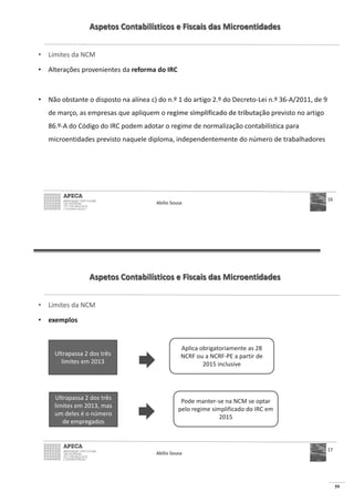 59
Aspetos Contabilísticos e Fiscais das Microentidades
• Limites da NCM
• Alterações provenientes da reforma do IRC
• Não obstante o disposto na alínea c) do n.º 1 do artigo 2.º do Decreto-Lei n.º 36-A/2011, de 9
de março, as empresas que apliquem o regime simplificado de tributação previsto no artigo
86.º-A do Código do IRC podem adotar o regime de normalização contabilística para
microentidades previsto naquele diploma, independentemente do número de trabalhadores
Abílio Sousa
16
Aspetos Contabilísticos e Fiscais das Microentidades
• Limites da NCM
• exemplos
Abílio Sousa
17
Ultrapassa 2 dos três
limites em 2013
Aplica obrigatoriamente as 28
NCRF ou a NCRF-PE a partir de
2015 inclusive
Ultrapassa 2 dos três
limites em 2013, mas
um deles é o número
de empregados
Pode manter-se na NCM se optar
pelo regime simplificado do IRC em
2015
 