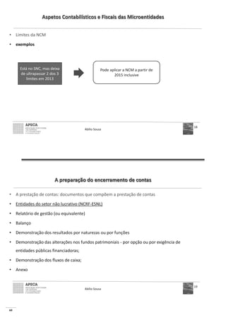60
Aspetos Contabilísticos e Fiscais das Microentidades
• Limites da NCM
• exemplos
Abílio Sousa
18
Está no SNC, mas deixa
de ultrapassar 2 dos 3
limites em 2013
Pode aplicar a NCM a partir de
2015 inclusive
A preparação do encerramento de contas
• A prestação de contas: documentos que compõem a prestação de contas
• Entidades do setor não lucrativo (NCRF-ESNL)
• Relatório de gestão (ou equivalente)
• Balanço
• Demonstração dos resultados por naturezas ou por funções
• Demonstração das alterações nos fundos patrimoniais - por opção ou por exigência de
entidades públicas financiadoras;
• Demonstração dos fluxos de caixa;
• Anexo
Abílio Sousa
19
 