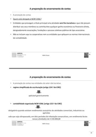 61
A preparação do encerramento de contas
• A prestação de contas
• Quem está obrigado à NCRF-ESNL?
• Entidades que prossigam a título principal uma atividade sem fins lucrativos e que não possam
distribuir aos seus membros ou contribuintes qualquer ganho económico ou financeiro direto,
designadamente associações, fundações e pessoas coletivas públicas de tipo associativo.
• Não se incluem aqui as cooperativas nem as entidades que apliquem as normas internacionais
de contabilidade.
Abílio Sousa
20
A preparação do encerramento de contas
• A prestação de contas nas entidades do setor não lucrativo
• regime simplificado de escrituração (artigo 124.º do CIRC)
• contabilidade organizada NCRF-ESNL (artigo 123.º do CIRC)
Abílio Sousa
21
aplicável genericamente
obrigatório quando existam rendimentos acessórios de atividades comerciais, industriais ou
agrícolas
esde que seja ultrapassado, em dois períodos de tributação consecutivos, um rendimento bruto
nessas atividades de € 150.000,00
 