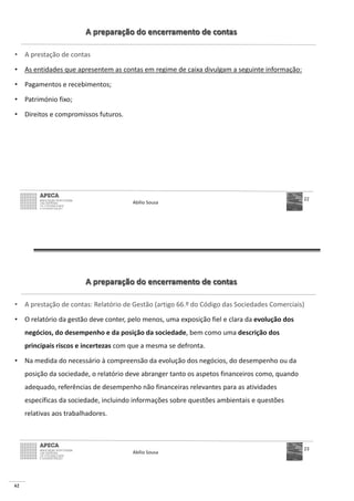 62
A preparação do encerramento de contas
• A prestação de contas
• As entidades que apresentem as contas em regime de caixa divulgam a seguinte informação:
• Pagamentos e recebimentos;
• Património fixo;
• Direitos e compromissos futuros.
Abílio Sousa
22
A preparação do encerramento de contas
• A prestação de contas: Relatório de Gestão (artigo 66.º do Código das Sociedades Comerciais)
• O relatório da gestão deve conter, pelo menos, uma exposição fiel e clara da evolução dos
negócios, do desempenho e da posição da sociedade, bem como uma descrição dos
principais riscos e incertezas com que a mesma se defronta.
• Na medida do necessário à compreensão da evolução dos negócios, do desempenho ou da
posição da sociedade, o relatório deve abranger tanto os aspetos financeiros como, quando
adequado, referências de desempenho não financeiras relevantes para as atividades
específicas da sociedade, incluindo informações sobre questões ambientais e questões
relativas aos trabalhadores.
Abílio Sousa
23
 