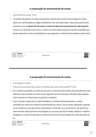 63
A preparação do encerramento de contas
• A prestação de contas: Prazo
• O relatório de gestão, as contas do exercício e demais documentos de prestação de contas
devem ser apresentados ao órgão competente e por este apreciados, salvo casos particulares
previstos na lei, no prazo de três meses a contar da data do encerramento de cada exercício
anual, ou no prazo de cinco meses a contar da mesma data quando se trate de sociedades que
devam apresentar contas consolidadas ou que apliquem o método da equivalência patrimonial.
Abílio Sousa
24
A preparação do encerramento de contas
• A prestação de contas
• Falta de apresentação das contas e de deliberação sobre elas (artigo 67.º CSC)
• Se o relatório de gestão, as contas do exercício e os demais documentos de prestação de contas
não forem apresentados nos dois meses seguintes ao termo do prazo referido, pode qualquer
sócio requerer ao tribunal que se proceda a inquérito.
• O juiz, ouvidos os gerentes ou administradores e considerando procedentes as razões
invocadas por estes para a falta de apresentação das contas, fixa um prazo adequado, segundo
as circunstâncias, para que eles as apresentem, nomeando, no caso contrário, um gerente ou
administrador exclusivamente encarregado de, no prazo que lhe for fixado, elaborar o relatório
de gestão, as contas do exercício e os demais documentos de prestação de contas previstos na
lei
Abílio Sousa
25
 