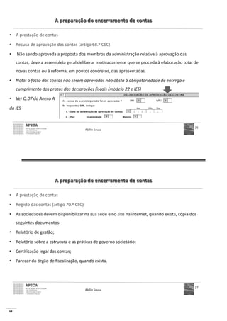 64
A preparação do encerramento de contas
• A prestação de contas
• Recusa de aprovação das contas (artigo 68.º CSC)
• Não sendo aprovada a proposta dos membros da administração relativa à aprovação das
contas, deve a assembleia geral deliberar motivadamente que se proceda à elaboração total de
novas contas ou à reforma, em pontos concretos, das apresentadas.
• Nota: o facto das contas não serem aprovadas não obsta à obrigatoriedade de entrega e
cumprimento dos prazos das declarações fiscais (modelo 22 e IES)
• Ver Q.07 do Anexo A
da IES
Abílio Sousa
26
A preparação do encerramento de contas
• A prestação de contas
• Registo das contas (artigo 70.º CSC)
• As sociedades devem disponibilizar na sua sede e no site na internet, quando exista, cópia dos
seguintes documentos:
• Relatório de gestão;
• Relatório sobre a estrutura e as práticas de governo societário;
• Certificação legal das contas;
• Parecer do órgão de fiscalização, quando exista.
Abílio Sousa
27
 