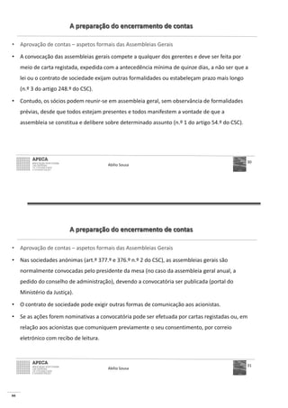 66
A preparação do encerramento de contas
• Aprovação de contas – aspetos formais das Assembleias Gerais
• A convocação das assembleias gerais compete a qualquer dos gerentes e deve ser feita por
meio de carta registada, expedida com a antecedência mínima de quinze dias, a não ser que a
lei ou o contrato de sociedade exijam outras formalidades ou estabeleçam prazo mais longo
(n.º 3 do artigo 248.º do CSC).
• Contudo, os sócios podem reunir-se em assembleia geral, sem observância de formalidades
prévias, desde que todos estejam presentes e todos manifestem a vontade de que a
assembleia se constitua e delibere sobre determinado assunto (n.º 1 do artigo 54.º do CSC).
Abílio Sousa
30
A preparação do encerramento de contas
• Aprovação de contas – aspetos formais das Assembleias Gerais
• Nas sociedades anónimas (art.º 377.º e 376.º n.º 2 do CSC), as assembleias gerais são
normalmente convocadas pelo presidente da mesa (no caso da assembleia geral anual, a
pedido do conselho de administração), devendo a convocatória ser publicada (portal do
Ministério da Justiça).
• O contrato de sociedade pode exigir outras formas de comunicação aos acionistas.
• Se as ações forem nominativas a convocatória pode ser efetuada por cartas registadas ou, em
relação aos acionistas que comuniquem previamente o seu consentimento, por correio
eletrónico com recibo de leitura.
Abílio Sousa
31
 