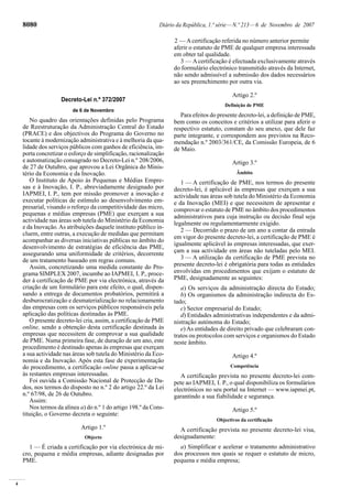 4
8080 Diário da República, 1.ª série—N.º 213—6 de Novembro de 2007
Decreto-Lei n.º 372/2007
de 6 de Novembro
No quadro das orientações definidas pelo Programa
de Reestruturação da Administração Central do Estado
(PRACE) e dos objectivos do Programa do Governo no
tocante à modernização administrativa e à melhoria da qua-
lidade dos serviços públicos com ganhos de eficiência, im-
porta concretizar o esforço de simplificação, racionalização
e automatização consagrado no Decreto-Lei n.º 208/2006,
de 27 de Outubro, que aprovou a Lei Orgânica do Minis-
tério da Economia e da Inovação.
O Instituto de Apoio às Pequenas e Médias Empre-
sas e à Inovação, I. P., abreviadamente designado por
IAPMEI, I. P., tem por missão promover a inovação e
executar políticas de estímulo ao desenvolvimento em-
presarial, visando o reforço da competitividade das micro,
pequenas e médias empresas (PME) que exerçam a sua
actividade nas áreas sob tutela do Ministério da Economia
e da Inovação.As atribuições daquele instituto público in-
cluem, entre outras, a execução de medidas que permitam
acompanhar as diversas iniciativas públicas no âmbito do
desenvolvimento de estratégias de eficiência das PME,
assegurando uma uniformidade de critérios, decorrente
de um tratamento baseado em regras comuns.
Assim, concretizando uma medida constante do Pro-
grama SIMPLEX 2007, incumbe ao IAPMEI, I. P., proce-
der à certificação de PME por via electrónica, através da
criação de um formulário para este efeito, o qual, dispen-
sando a entrega de documentos probatórios, permitirá a
desburocratização e desmaterialização no relacionamento
das empresas com os serviços públicos responsáveis pela
aplicação das políticas destinadas às PME.
O presente decreto-lei cria, assim, a certificação de PME
online, sendo a obtenção desta certificação destinada às
empresas que necessitem de comprovar a sua qualidade
de PME. Numa primeira fase, de duração de um ano, este
procedimento é destinado apenas às empresas que exerçam
a sua actividade nas áreas sob tutela do Ministério da Eco-
nomia e da Inovação. Após esta fase de experimentação
do procedimento, a certificação online passa a aplicar-se
às restantes empresas interessadas.
Foi ouvida a Comissão Nacional de Protecção de Da-
dos, nos termos do disposto no n.º 2 do artigo 22.º da Lei
n.º 67/98, de 26 de Outubro.
Assim:
Nos termos da alínea a) do n.º 1 do artigo 198.º da Cons-
tituição, o Governo decreta o seguinte:
Artigo 1.º
Objecto
1 — É criada a certificação por via electrónica de mi-
cro, pequena e média empresas, adiante designadas por
PME.
aferir o estatuto de PME de qualquer empresa interessada
em obter tal qualidade.
3 — A certificação é efectuada exclusivamente através
do formulário electrónico transmitido através da Internet,
não sendo admissível a submissão dos dados necessários
ao seu preenchimento por outra via.
Artigo 2.º
Definição de PME
Para efeitos do presente decreto-lei, a definição de PME,
bem como os conceitos e critérios a utilizar para aferir o
respectivo estatuto, constam do seu anexo, que dele faz
parte integrante, e correspondem aos previstos na Reco-
mendação n.º 2003/361/CE, da Comissão Europeia, de 6
de Maio.
Artigo 3.º
Âmbito
1 — A certificação de PME, nos termos do presente
decreto-lei, é aplicável às empresas que exerçam a sua
actividade nas áreas sob tutela do Ministério da Economia
e da Inovação (MEI) e que necessitem de apresentar e
comprovar o estatuto de PME no âmbito dos procedimentos
administrativos para cuja instrução ou decisão final seja
legalmente ou regulamentarmente exigido.
2 — Decorrido o prazo de um ano a contar da entrada
em vigor do presente decreto-lei, a certificação de PME é
igualmente aplicável às empresas interessadas, que exer-
çam a sua actividade em áreas não tuteladas pelo MEI.
3 — A utilização da certificação de PME prevista no
presente decreto-lei é obrigatória para todas as entidades
envolvidas em procedimentos que exijam o estatuto de
PME, designadamente as seguintes:
a) Os serviços da administração directa do Estado;
b) Os organismos da administração indirecta do Es-
tado;
c) Sector empresarial do Estado;
d) Entidades administrativas independentes e da admi-
nistração autónoma do Estado;
e) As entidades de direito privado que celebraram con-
tratos ou protocolos com serviços e organismos do Estado
neste âmbito.
Artigo 4.º
Competência
A certificação prevista no presente decreto-lei com-
pete ao IAPMEI, I. P., o qual disponibiliza os formulários
electrónicos no seu portal na Internet — www.iapmei.pt,
garantindo a sua fiabilidade e segurança.
Artigo 5.º
Objectivos da certificação
A certificação prevista no presente decreto-lei visa,
designadamente:
a) Simplificar e acelerar o tratamento administrativo
dos processos nos quais se requer o estatuto de micro,
pequena e média empresa;
2 — Acertificação referida no número anterior permite
 