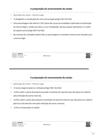 67
A preparação do encerramento de contas
• Aprovação de contas – Reserva Legal
• É obrigatória a constituição de uma reserva legal (artigo 218.º do CSC)
• Uma percentagem não inferior à 20.ª parte dos lucros da sociedade é destinada à constituição
da reserva legal e, sendo caso disso, à sua reintegração, até que aquela represente a 5.ª parte
do capital social (artigo 295.º do CSC).
• No contrato de sociedade podem fixar-se percentagem e montante mínimo mais elevados para
a reserva legal.
Abílio Sousa
32
A preparação do encerramento de contas
• Aprovação de contas – Reserva Legal
• A reserva legal só pode ser utilizada (artigo 296.º do CSC):
• a) Para cobrir a parte do prejuízo acusado no balanço do exercício que não possa ser coberto
pela utilização de outras reservas;
• b) Para cobrir a parte dos prejuízos transitados do exercício anterior que não possa ser coberto
pelo lucro do exercício nem pela utilização de outras reservas;
• c) Para incorporação no capital.
Abílio Sousa
33
 