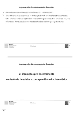 68
A preparação do encerramento de contas
• Aprovação de contas – Direito aos lucros (artigos 217.º e 294.º do CSC)
• Salvo diferente cláusula contratual ou deliberação tomada por maioria de três quartos dos
votos correspondentes ao capital social em assembleia geral para o efeito convocada, não pode
deixar de ser distribuído aos sócios metade do lucro do exercício que seja distribuível.
Abílio Sousa
34
A preparação do encerramento de contas
2. Operações pré-encerramento
conferência de saldos e contagem física dos inventários
Abílio Sousa
35
 