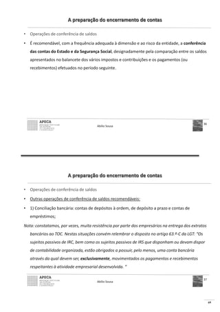 69
A preparação do encerramento de contas
• Operações de conferência de saldos
• É recomendável, com a frequência adequada à dimensão e ao risco da entidade, a conferência
das contas do Estado e da Segurança Social, designadamente pela comparação entre os saldos
apresentados no balancete dos vários impostos e contribuições e os pagamentos (ou
recebimentos) efetuados no período seguinte.
Abílio Sousa
36
A preparação do encerramento de contas
• Operações de conferência de saldos
• Outras operações de conferência de saldos recomendáveis:
• 1) Conciliação bancária: contas de depósitos à ordem, de depósito a prazo e contas de
empréstimos;
Nota: constatamos, por vezes, muita resistência por parte dos empresários na entrega dos extratos
bancários ao TOC. Nestas situações convém relembrar o disposto no artigo 63.º-C da LGT: “Os
sujeitos passivos de IRC, bem como os sujeitos passivos de IRS que disponham ou devam dispor
de contabilidade organizada, estão obrigados a possuir, pelo menos, uma conta bancária
através da qual devem ser, exclusivamente, movimentados os pagamentos e recebimentos
respeitantes à atividade empresarial desenvolvida. “
Abílio Sousa
37
 