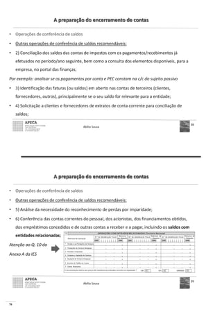 70
A preparação do encerramento de contas
• Operações de conferência de saldos
• Outras operações de conferência de saldos recomendáveis:
• 2) Conciliação dos saldos das contas de impostos com os pagamentos/recebimentos já
efetuados no período/ano seguinte, bem como a consulta dos elementos disponíveis, para a
empresa, no portal das finanças;
Por exemplo: analisar se os pagamentos por conta e PEC constam na c/c do sujeito passivo
• 3) Identificação das faturas (ou saldos) em aberto nas contas de terceiros (clientes,
fornecedores, outros), principalmente se o seu saldo for relevante para a entidade;
• 4) Solicitação a clientes e fornecedores de extratos de conta corrente para conciliação de
saldos;
Abílio Sousa
38
A preparação do encerramento de contas
• Operações de conferência de saldos
• Outras operações de conferência de saldos recomendáveis:
• 5) Análise da necessidade do reconhecimento de perdas por imparidade;
• 6) Conferência das contas correntes do pessoal, dos acionistas, dos financiamentos obtidos,
dos empréstimos concedidos e de outras contas a receber e a pagar, incluindo os saldos com
entidades relacionadas;
Atenção ao Q. 10 do
Anexo A da IES
Abílio Sousa
39
 
