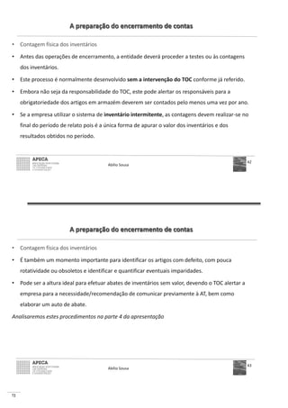 72
A preparação do encerramento de contas
• Contagem física dos inventários
• Antes das operações de encerramento, a entidade deverá proceder a testes ou às contagens
dos inventários.
• Este processo é normalmente desenvolvido sem a intervenção do TOC conforme já referido.
• Embora não seja da responsabilidade do TOC, este pode alertar os responsáveis para a
obrigatoriedade dos artigos em armazém deverem ser contados pelo menos uma vez por ano.
• Se a empresa utilizar o sistema de inventário intermitente, as contagens devem realizar-se no
final do período de relato pois é a única forma de apurar o valor dos inventários e dos
resultados obtidos no período.
Abílio Sousa
42
A preparação do encerramento de contas
• Contagem física dos inventários
• É também um momento importante para identificar os artigos com defeito, com pouca
rotatividade ou obsoletos e identificar e quantificar eventuais imparidades.
• Pode ser a altura ideal para efetuar abates de inventários sem valor, devendo o TOC alertar a
empresa para a necessidade/recomendação de comunicar previamente à AT, bem como
elaborar um auto de abate.
Analisaremos estes procedimentos na parte 4 da apresentação
Abílio Sousa
43
 