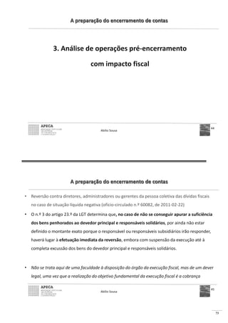 73
A preparação do encerramento de contas
3. Análise de operações pré-encerramento
com impacto fiscal
Abílio Sousa
44
A preparação do encerramento de contas
• Reversão contra diretores, administradores ou gerentes da pessoa coletiva das dívidas fiscais
no caso de situação líquida negativa (ofício-circulado n.º 60082, de 2011-02-22)
• O n.º 3 do artigo 23.º da LGT determina que, no caso de não se conseguir apurar a suficiência
dos bens penhorados ao devedor principal e responsáveis solidários, por ainda não estar
definido o montante exato porque o responsável ou responsáveis subsidiários irão responder,
haverá lugar à efetuação imediata da reversão, embora com suspensão da execução até à
completa excussão dos bens do devedor principal e responsáveis solidários.
• Não se trata aqui de uma faculdade à disposição do órgão da execução fiscal, mas de um dever
legal, uma vez que a realização do objetivo fundamental da execução fiscal é a cobrança
Abílio Sousa
45
 