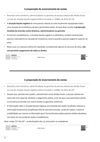 74
A preparação do encerramento de contas
• Reversão contra diretores, administradores ou gerentes da pessoa coletiva das dívidas fiscais
no caso de situação líquida negativa (ofício-circulado n.º 60082, de 2011-02-22)
• A situação líquida negativa de uma pessoa coletiva ou ente fiscalmente equiparado traduz
uma situação de insuficiência de bens penhoráveis deste, da qual deve resultar a preparação
imediata da reversão contra diretores, administradores ou gerentes.
• Em termos contabilísticos, a situação líquida negativa ou deficitária, também denominada
passivo a descoberto ou situação de insolvência, ocorre quando o passivo exigível é superior ao
ativo.
• Nesse caso, se a pessoa coletiva for liquidada, considerando apenas os recursos do ativo, não
será possível o pagamento de todas as dívidas.
Abílio Sousa
46
A preparação do encerramento de contas
• Reversão contra diretores, administradores ou gerentes da pessoa coletiva das dívidas fiscais
no caso de situação líquida negativa (ofício-circulado n.º 60082, de 2011-02-22)
• Sempre que, perante este quadro, sobrevenham novas dívidas fiscais, a pessoa coletiva em
causa não será capaz de satisfazer o pagamento destas, uma vez que o seu património (ativo)
se encontra já onerado com outras dívidas ou garantias anteriores.
• A informação sobre a situação líquida negativa será extraída dos dados recolhidos relativos à
Informação Empresarial Simplificada (IES) do exercício transato, sendo de realçar a especial
credibilidade que merece a informação que é fornecida pela própria pessoa coletiva devedora,
com base nos seus próprios dados contabilísticos.
Nota: artigo 75.º da LGT – as declarações dos s.p. presumem-se verdadeiras
Abílio Sousa
47
 