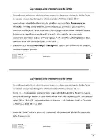 75
A preparação do encerramento de contas
• Reversão contra diretores, administradores ou gerentes da pessoa coletiva das dívidas fiscais
no caso de situação líquida negativa (ofício-circulado n.º 60082, de 2011-02-22)
• Apurando-se a situação líquida deficitária, o órgão da execução fiscal deve preparar de
imediato a reversão contra diretores, administradores ou gerentes da pessoa coletiva,
mediante elaboração de despacho do qual conste o projeto de decisão de reversão e os seus
fundamentos, seguido do envio da notificação ao(s) interessado(s) para, querendo,
exercer(em) o direito de audição prévia (artigos 23.º, n.º 4 e 60.º da LGT) em prazo que deve
ser fixado entre 15 e 25 dias (artigo 60.º, n.º 6 da LGT).
• Esta notificação deve ser efetuada por carta registada a enviar para o domicilio dos diretores,
administradores ou gerentes.
Abílio Sousa
48
A preparação do encerramento de contas
• Reversão contra diretores, administradores ou gerentes da pessoa coletiva das dívidas fiscais
no caso de situação líquida negativa (ofício-circulado n.º 60082, de 2011-02-22)
• Como em todos os casos de acionamento da responsabilidade subsidiária dos gerentes, para
que possa haver lugar à reversão deverão mostrar-se verificados os pressupostos constantes do
artigo 24.º, n.º 1 da LGT, conforme constante dos pontos 1. a 4. (inclusive) do Ofício Circulado
n.º 60058, de 2008-04-17, da DSJT.
• Artigo 24.º da LGT aplica-se quando os responsáveis não provem que não lhes foi imputável a
falta de pagamento.
Abílio Sousa
49
 