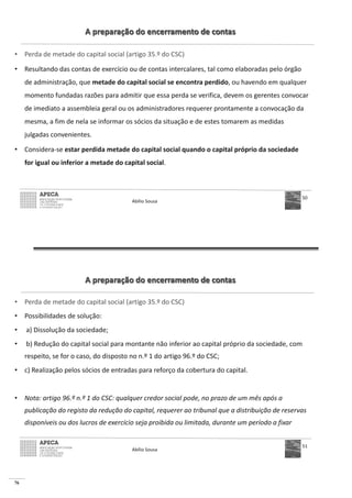 76
A preparação do encerramento de contas
• Perda de metade do capital social (artigo 35.º do CSC)
• Resultando das contas de exercício ou de contas intercalares, tal como elaboradas pelo órgão
de administração, que metade do capital social se encontra perdido, ou havendo em qualquer
momento fundadas razões para admitir que essa perda se verifica, devem os gerentes convocar
de imediato a assembleia geral ou os administradores requerer prontamente a convocação da
mesma, a fim de nela se informar os sócios da situação e de estes tomarem as medidas
julgadas convenientes.
• Considera-se estar perdida metade do capital social quando o capital próprio da sociedade
for igual ou inferior a metade do capital social.
Abílio Sousa
50
A preparação do encerramento de contas
• Perda de metade do capital social (artigo 35.º do CSC)
• Possibilidades de solução:
• a) Dissolução da sociedade;
• b) Redução do capital social para montante não inferior ao capital próprio da sociedade, com
respeito, se for o caso, do disposto no n.º 1 do artigo 96.º do CSC;
• c) Realização pelos sócios de entradas para reforço da cobertura do capital.
• Nota: artigo 96.º n.º 1 do CSC: qualquer credor social pode, no prazo de um mês após a
publicação do registo da redução do capital, requerer ao tribunal que a distribuição de reservas
disponíveis ou dos lucros de exercício seja proibida ou limitada, durante um período a fixar
Abílio Sousa
51
 