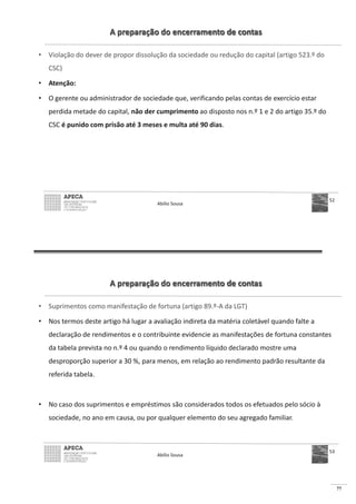 77
A preparação do encerramento de contas
• Violação do dever de propor dissolução da sociedade ou redução do capital (artigo 523.º do
CSC)
• Atenção:
• O gerente ou administrador de sociedade que, verificando pelas contas de exercício estar
perdida metade do capital, não der cumprimento ao disposto nos n.º 1 e 2 do artigo 35.º do
CSC é punido com prisão até 3 meses e multa até 90 dias.
Abílio Sousa
52
A preparação do encerramento de contas
• Suprimentos como manifestação de fortuna (artigo 89.º-A da LGT)
• Nos termos deste artigo há lugar a avaliação indireta da matéria coletável quando falte a
declaração de rendimentos e o contribuinte evidencie as manifestações de fortuna constantes
da tabela prevista no n.º 4 ou quando o rendimento líquido declarado mostre uma
desproporção superior a 30 %, para menos, em relação ao rendimento padrão resultante da
referida tabela.
• No caso dos suprimentos e empréstimos são considerados todos os efetuados pelo sócio à
sociedade, no ano em causa, ou por qualquer elemento do seu agregado familiar.
Abílio Sousa
53
 