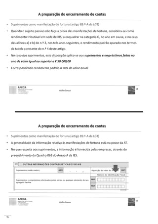78
A preparação do encerramento de contas
• Suprimentos como manifestação de fortuna (artigo 89.º-A da LGT)
• Quando o sujeito passivo não faça a prova das manifestações de fortuna, considera-se como
rendimento tributável em sede de IRS, a enquadrar na categoria G, no ano em causa, e no caso
das alíneas a) e b) do n.º 2, nos três anos seguintes, o rendimento padrão apurado nos termos
da tabela constante do n.º 4 deste artigo.
• No caso dos suprimentos, esta disposição aplica-se aos suprimentos e empréstimos feitos no
ano de valor igual ou superior a € 50.000,00
• Correspondendo rendimento padrão a 50% do valor anual
Abílio Sousa
54
A preparação do encerramento de contas
• Suprimentos como manifestação de fortuna (artigo 89.º-A da LGT)
• A generalidade da informação relativa às manifestações de fortuna está na posse da AT.
• No que respeita aos suprimentos, a informação é fornecida pelas empresas, através do
preenchimento do Quadro 063 do Anexo A da IES.
Abílio Sousa
55
 
