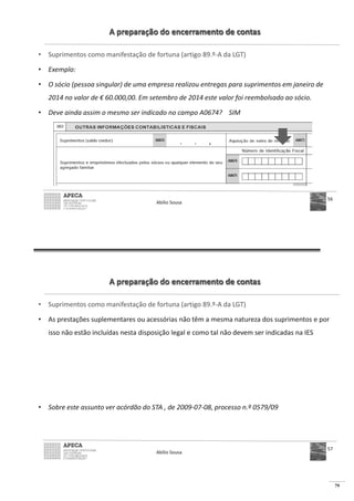 79
A preparação do encerramento de contas
• Suprimentos como manifestação de fortuna (artigo 89.º-A da LGT)
• Exemplo:
• O sócio (pessoa singular) de uma empresa realizou entregas para suprimentos em janeiro de
2014 no valor de € 60.000,00. Em setembro de 2014 este valor foi reembolsado ao sócio.
• Deve ainda assim o mesmo ser indicado no campo A0674? SIM
Abílio Sousa
56
A preparação do encerramento de contas
• Suprimentos como manifestação de fortuna (artigo 89.º-A da LGT)
• As prestações suplementares ou acessórias não têm a mesma natureza dos suprimentos e por
isso não estão incluídas nesta disposição legal e como tal não devem ser indicadas na IES
• Sobre este assunto ver acórdão do STA , de 2009-07-08, processo n.º 0579/09
Abílio Sousa
57
 