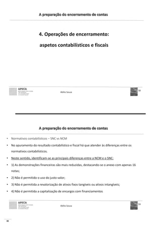 80
A preparação do encerramento de contas
4. Operações de encerramento:
aspetos contabilísticos e fiscais
Abílio Sousa
58
A preparação do encerramento de contas
• Normativos contabilísticos – SNC vs NCM
• No apuramento do resultado contabilístico e fiscal há que atender às diferenças entre os
normativos contabilísticos.
• Neste sentido, identificam-se as principais diferenças entre a NCM e o SNC:
• 1) As demonstrações financeiras são mais reduzidas, destacando-se o anexo com apenas 16
notas;
• 2) Não é permitido o uso do justo valor;
• 3) Não é permitida a revalorização de ativos fixos tangíveis ou ativos intangíveis;
• 4) Não é permitida a capitalização de encargos com financiamentos
Abílio Sousa
59
 