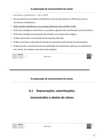 81
A preparação do encerramento de contas
• Normativos contabilísticos – SNC vs NCM
• No apuramento do resultado contabilístico e fiscal há que atender às diferenças entre os
normativos contabilísticos.
• Neste sentido, identificam-se as principais diferenças entre a NCM e o SNC:
• 5) Os ativos biológicos consumíveis e os produtos agrícolas são reconhecidos como inventários;
• 6) Os ativos biológicos de produção são tratados como ativos fixos tangíveis.
• 7) Não é permitido o reconhecimento de impostos diferidos;
• 8) Não é permitida a aplicação do método de equivalência patrimonial nas participações;
• 9) Não permite o reconhecimento de propriedade de investimento, pelo que os investimento
em imóveis são tratados como ativos fixos tangíveis.
Abílio Sousa
60
A preparação do encerramento de contas
4.1 Depreciações, amortizações,
transmissões e abates de ativos
Abílio Sousa
61
 