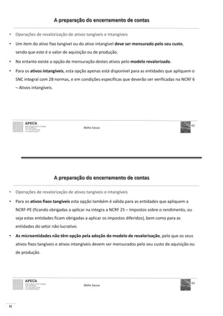82
A preparação do encerramento de contas
• Operações de revalorização de ativos tangíveis e intangíveis
• Um item do ativo fixo tangível ou do ativo intangível deve ser mensurado pelo seu custo,
sendo que este é o valor de aquisição ou de produção.
• No entanto existe a opção de mensuração destes ativos pelo modelo revalorizado.
• Para os ativos intangíveis, esta opção apenas está disponível para as entidades que apliquem o
SNC integral com 28 normas, e em condições específicas que deverão ser verificadas na NCRF 6
– Ativos intangíveis.
Abílio Sousa
62
A preparação do encerramento de contas
• Operações de revalorização de ativos tangíveis e intangíveis
• Para os ativos fixos tangíveis esta opção também é válida para as entidades que apliquem a
NCRF-PE (ficando obrigadas a aplicar na integra a NCRF 25 – Impostos sobre o rendimento, ou
seja estas entidades ficam obrigadas a aplicar os impostos diferidos), bem como para as
entidades do setor não lucrativo.
• As microentidades não têm opção pela adoção do modelo de revalorização, pelo que os seus
ativos fixos tangíveis e ativos intangíveis devem ser mensurados pelo seu custo de aquisição ou
de produção.
Abílio Sousa
63
 