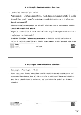 83
A preparação do encerramento de contas
• Depreciações e Amortizações – vida útil
• As depreciações e amortizações consistem na imputação sistemática aos resultados da quantia
depreciável de um ativo (ativo fixo tangível, propriedade de investimento ou ativo intangível)
durante a sua vida útil.
• A quantia depreciável de um ativo fixo tangível é obtida pelo valor de custo do ativo deduzido
da estimativa do seu valor residual.
• Na prática, o valor residual de um ativo é muitas vezes insignificante e por isso não considerado
no cálculo da quantia depreciável.
• Nos ativos intangíveis, o valor residual é nulo, exceto se existir um compromisso de um
terceiro de comprar o ativo no final da sua vida útil ou se existir um mercado ativo para o ativo.
Abílio Sousa
64
A preparação do encerramento de contas
• Depreciações e Amortizações – vida útil
• A vida útil pode ser definida pelo período durante o qual uma entidade espera que um ativo
esteja disponível para uso, neste sentido pode diferir do conceito de taxa de depreciação ou
amortização para efeitos fiscais, definido no decreto regulamentar n.º 25/2009, de 14 de
setembro.
Abílio Sousa
65
 