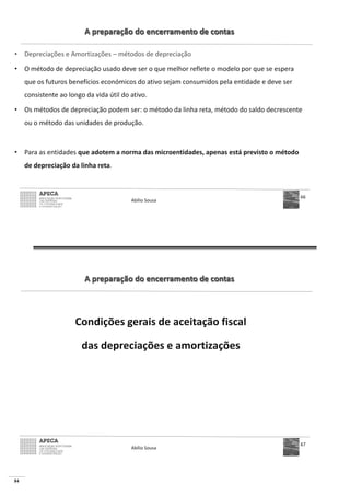84
A preparação do encerramento de contas
• Depreciações e Amortizações – métodos de depreciação
• O método de depreciação usado deve ser o que melhor reflete o modelo por que se espera
que os futuros benefícios económicos do ativo sejam consumidos pela entidade e deve ser
consistente ao longo da vida útil do ativo.
• Os métodos de depreciação podem ser: o método da linha reta, método do saldo decrescente
ou o método das unidades de produção.
• Para as entidades que adotem a norma das microentidades, apenas está previsto o método
de depreciação da linha reta.
Abílio Sousa
66
A preparação do encerramento de contas
Condições gerais de aceitação fiscal
das depreciações e amortizações
Abílio Sousa
67
 
