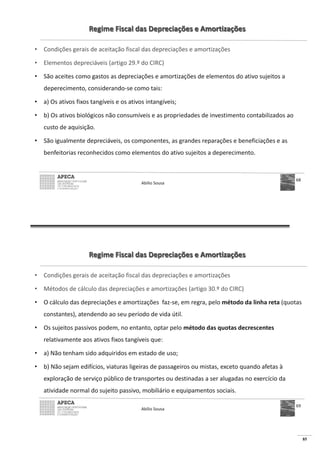 85
Regime Fiscal das Depreciações e Amortizações
• Condições gerais de aceitação fiscal das depreciações e amortizações
• Elementos depreciáveis (artigo 29.º do CIRC)
• São aceites como gastos as depreciações e amortizações de elementos do ativo sujeitos a
deperecimento, considerando-se como tais:
• a) Os ativos fixos tangíveis e os ativos intangíveis;
• b) Os ativos biológicos não consumíveis e as propriedades de investimento contabilizados ao
custo de aquisição.
• São igualmente depreciáveis, os componentes, as grandes reparações e beneficiações e as
benfeitorias reconhecidos como elementos do ativo sujeitos a deperecimento.
Abílio Sousa
68
Regime Fiscal das Depreciações e Amortizações
• Condições gerais de aceitação fiscal das depreciações e amortizações
• Métodos de cálculo das depreciações e amortizações (artigo 30.º do CIRC)
• O cálculo das depreciações e amortizações faz-se, em regra, pelo método da linha reta (quotas
constantes), atendendo ao seu período de vida útil.
• Os sujeitos passivos podem, no entanto, optar pelo método das quotas decrescentes
relativamente aos ativos fixos tangíveis que:
• a) Não tenham sido adquiridos em estado de uso;
• b) Não sejam edifícios, viaturas ligeiras de passageiros ou mistas, exceto quando afetas à
exploração de serviço público de transportes ou destinadas a ser alugadas no exercício da
atividade normal do sujeito passivo, mobiliário e equipamentos sociais.
Abílio Sousa
69
 