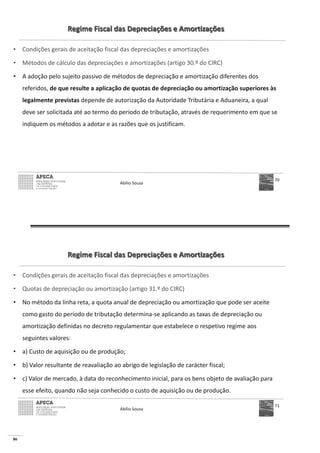 86
Regime Fiscal das Depreciações e Amortizações
• Condições gerais de aceitação fiscal das depreciações e amortizações
• Métodos de cálculo das depreciações e amortizações (artigo 30.º do CIRC)
• A adoção pelo sujeito passivo de métodos de depreciação e amortização diferentes dos
referidos, de que resulte a aplicação de quotas de depreciação ou amortização superiores às
legalmente previstas depende de autorização da Autoridade Tributária e Aduaneira, a qual
deve ser solicitada até ao termo do período de tributação, através de requerimento em que se
indiquem os métodos a adotar e as razões que os justificam.
Abílio Sousa
70
Regime Fiscal das Depreciações e Amortizações
• Condições gerais de aceitação fiscal das depreciações e amortizações
• Quotas de depreciação ou amortização (artigo 31.º do CIRC)
• No método da linha reta, a quota anual de depreciação ou amortização que pode ser aceite
como gasto do período de tributação determina-se aplicando as taxas de depreciação ou
amortização definidas no decreto regulamentar que estabelece o respetivo regime aos
seguintes valores:
• a) Custo de aquisição ou de produção;
• b) Valor resultante de reavaliação ao abrigo de legislação de carácter fiscal;
• c) Valor de mercado, à data do reconhecimento inicial, para os bens objeto de avaliação para
esse efeito, quando não seja conhecido o custo de aquisição ou de produção.
Abílio Sousa
71
 