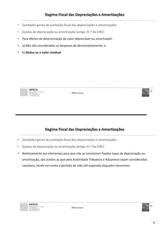 87
Regime Fiscal das Depreciações e Amortizações
• Condições gerais de aceitação fiscal das depreciações e amortizações
• Quotas de depreciação ou amortização (artigo 31.º do CIRC)
• Para efeitos da determinação do valor depreciável ou amortizável:
• a) Não são consideradas as despesas de desmantelamento; e
• b) Deduz-se o valor residual
Abílio Sousa
72
Regime Fiscal das Depreciações e Amortizações
• Condições gerais de aceitação fiscal das depreciações e amortizações
• Quotas de depreciação ou amortização (artigo 31.º do CIRC)
• Relativamente aos elementos para que não se encontrem fixadas taxas de depreciação ou
amortização, são aceites as que pela Autoridade Tributária e Aduaneira sejam consideradas
razoáveis, tendo em conta o período de vida útil esperada daqueles elementos.
Abílio Sousa
73
 